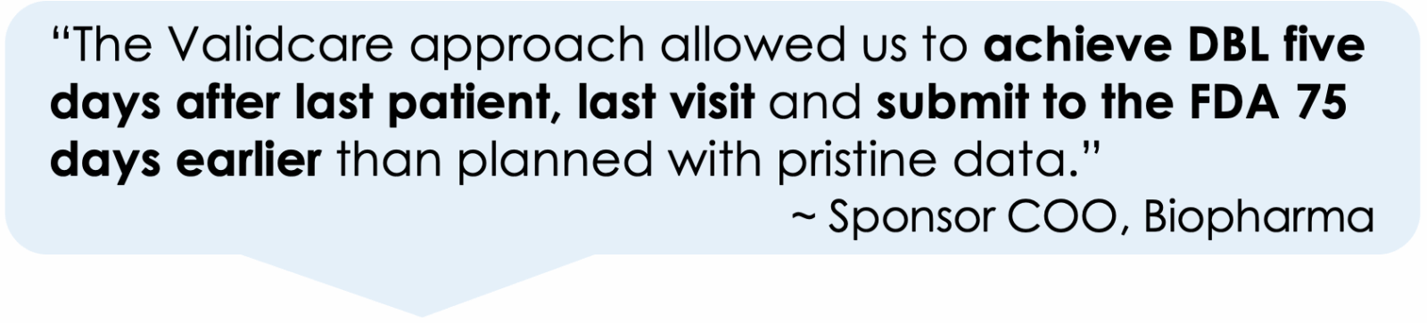 “The Validcare approach allowed us to achieve DBL five days after last patient, last visit and submit to the FDA 75 days earlier than planned with pristine data.”
         ~ Sponsor COO, Biopharma

