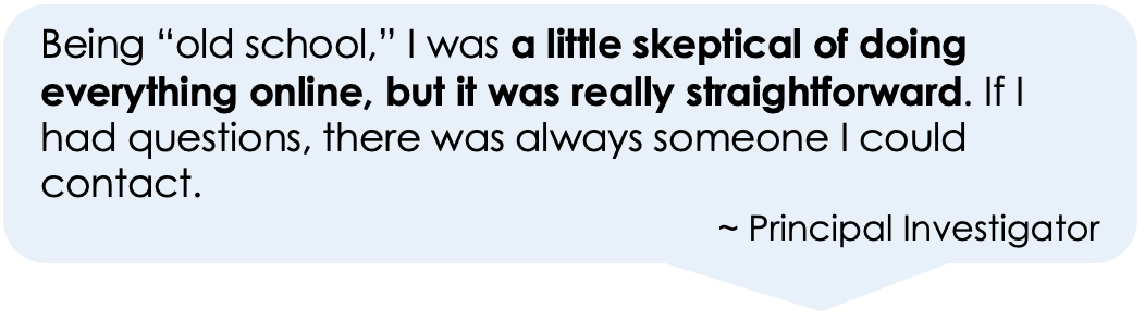 Being “old school,” I was a little skeptical of doing everything online, but it was really straightforward. If I had questions, there was always someone I could contact. 
~ Principal Investigator