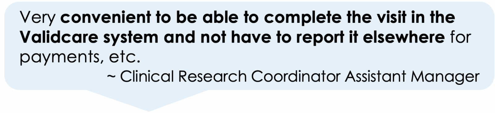 Very convenient to be able to complete the visit in the Validcare system and not have to report it elsewhere for payments, etc.
         ~ Clinical Research Coordinator Assistant Manager
